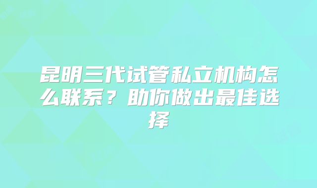 昆明三代试管私立机构怎么联系?助你做出最佳选择