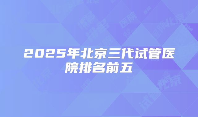 2025年北京三代试管医院排名前五