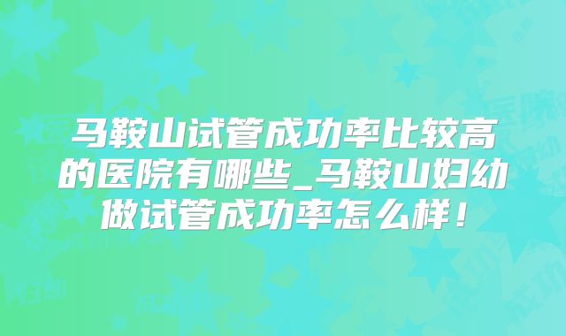 马鞍山试管成功率比较高的医院有哪些_马鞍山妇幼做试管成功率怎么样！