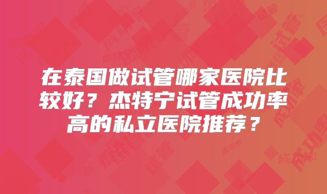 在泰国做试管哪家医院比较好？杰特宁试管成功率高的私立医院推荐？