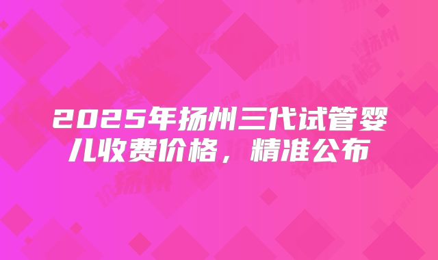 2025年扬州三代试管婴儿收费价格,精准公布