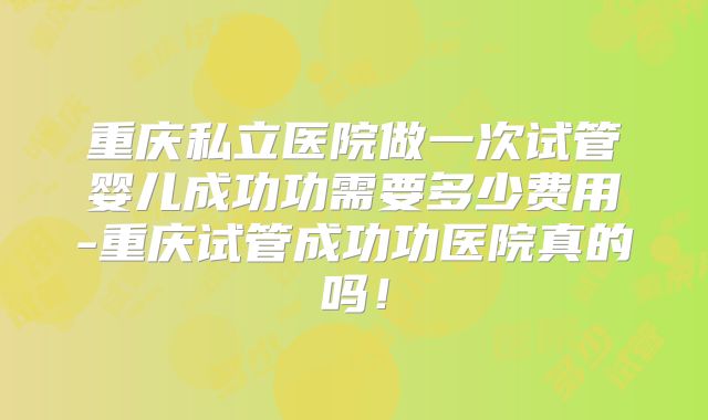 重庆私立医院做一次试管婴儿成功功需要多少费用-重庆试管成功功医院真的吗！