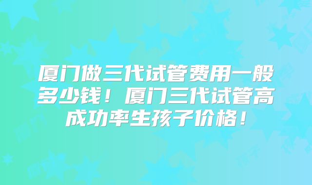 厦门做三代试管费用一般多少钱！厦门三代试管高成功率生孩子价格！