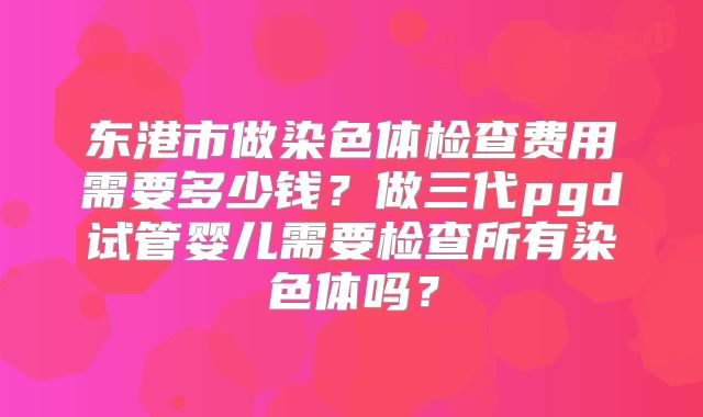 东港市做染色体检查费用需要多少钱？做三代pgd试管婴儿需要检查所有染色体吗？