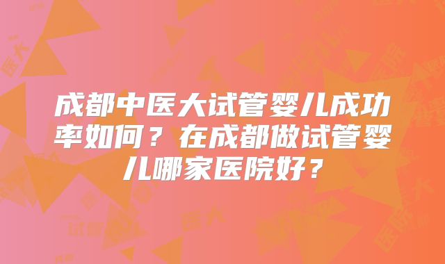 成都中医大试管婴儿成功率如何？在成都做试管婴儿哪家医院好？