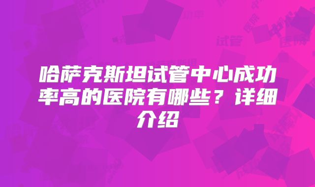 哈萨克斯坦试管中心成功率高的医院有哪些?详细介绍