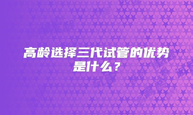 高龄选择三代试管的优势是什么？