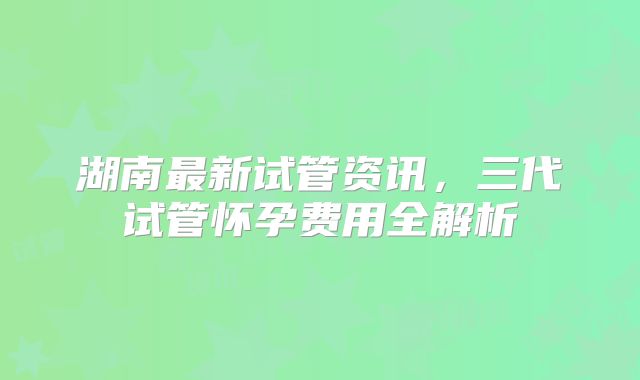 湖南最新试管资讯，三代试管怀孕费用全解析