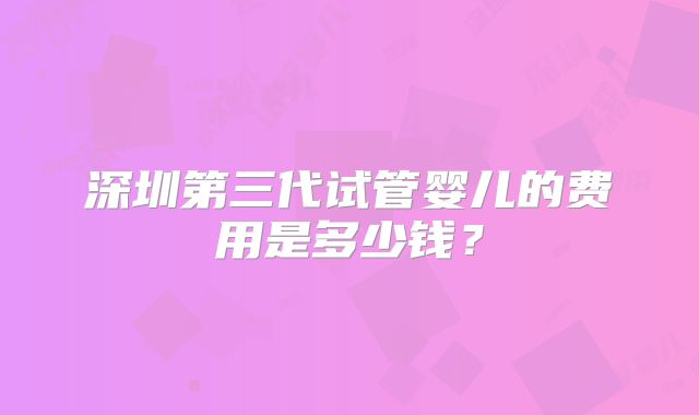 深圳第三代试管婴儿的费用是多少钱?