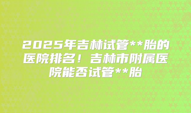 2025年吉林试管**胎的医院排名！吉林市附属医院能否试管**胎