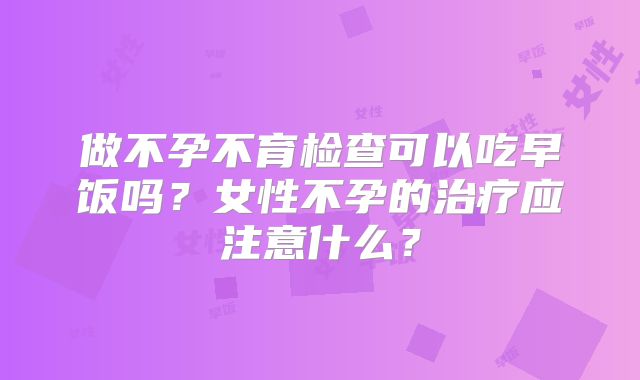 做不孕不育检查可以吃早饭吗?女性不孕的治疗应注意什么?