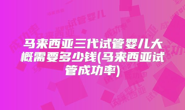 马来西亚三代试管婴儿大概需要多少钱(马来西亚试管成功率)