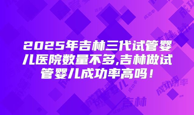 2025年吉林三代试管婴儿医院数量不多,吉林做试管婴儿成功率高吗！