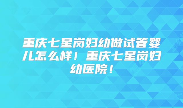 重庆七星岗妇幼做试管婴儿怎么样！重庆七星岗妇幼医院！
