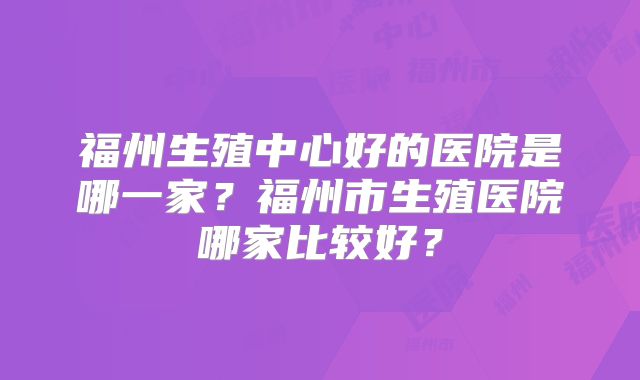福州生殖中心好的医院是哪一家？福州市生殖医院哪家比较好？