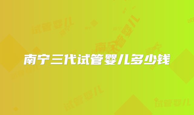 南宁三代试管婴儿多少钱