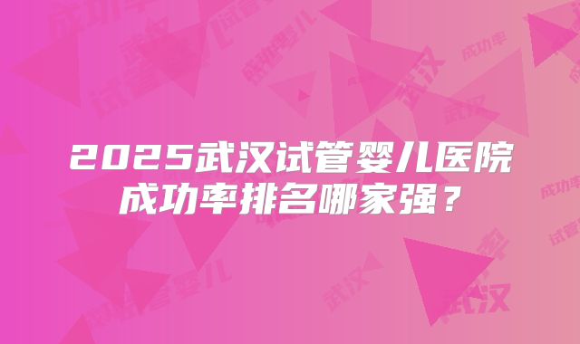 2025武汉试管婴儿医院成功率排名哪家强?