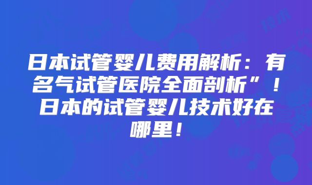 日本试管婴儿费用解析：有名气试管医院全面剖析”！日本的试管婴儿技术好在哪里！
