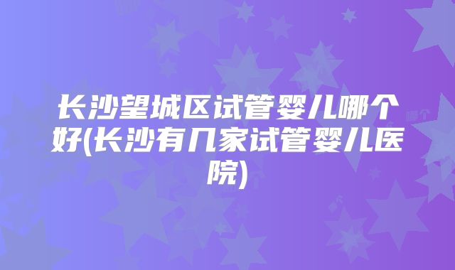 长沙望城区试管婴儿哪个好(长沙有几家试管婴儿医院)