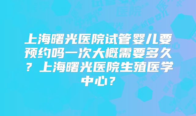 上海曙光医院试管婴儿要预约吗一次大概需要多久？上海曙光医院生殖医学中心？