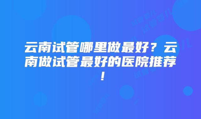 云南试管哪里做最好？云南做试管最好的医院推荐！