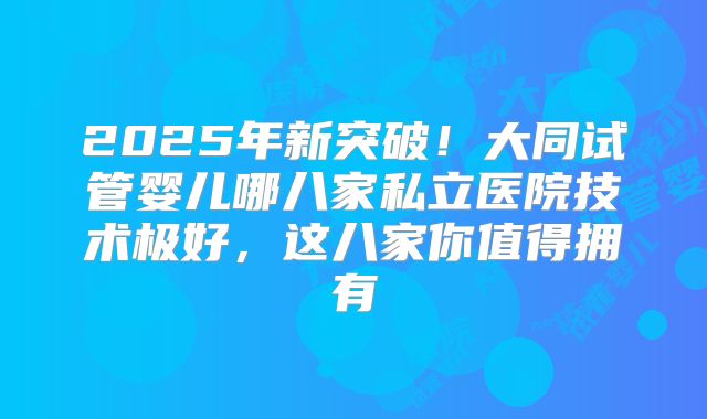 2025年新突破!大同试管婴儿哪八家私立医院技术极好,这八家你值得拥有