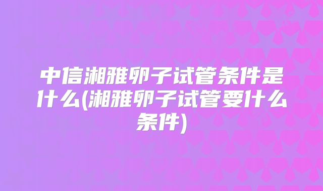 中信湘雅卵子试管条件是什么(湘雅卵子试管要什么条件)