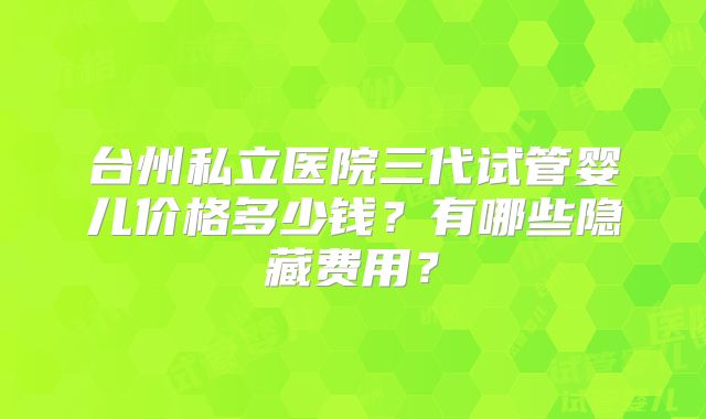 台州私立医院三代试管婴儿价格多少钱？有哪些隐藏费用？