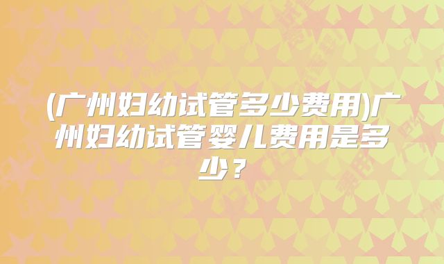 (广州妇幼试管多少费用)广州妇幼试管婴儿费用是多少？