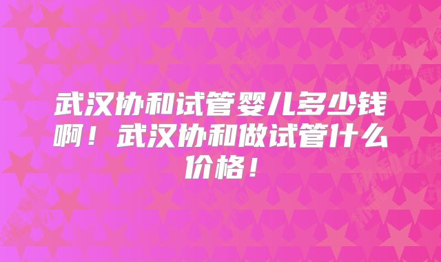 武汉协和试管婴儿多少钱啊！武汉协和做试管什么价格！