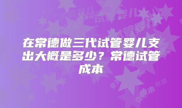 在常德做三代试管婴儿支出大概是多少？常德试管成本