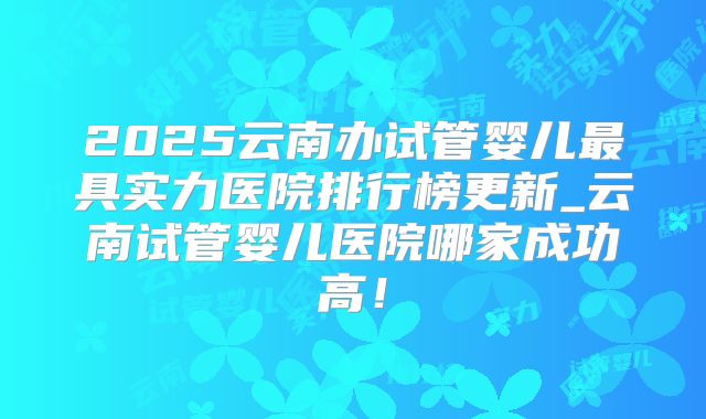 2025云南办试管婴儿最具实力医院排行榜更新_云南试管婴儿医院哪家成功高！