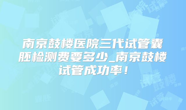 南京鼓楼医院三代试管囊胚检测费要多少_南京鼓楼试管成功率！