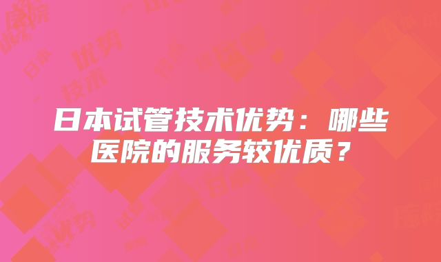 日本试管技术优势：哪些医院的服务较优质？