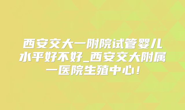 西安交大一附院试管婴儿水平好不好_西安交大附属一医院生殖中心！