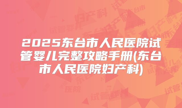 2025东台市人民医院试管婴儿完整攻略手册(东台市人民医院妇产科)