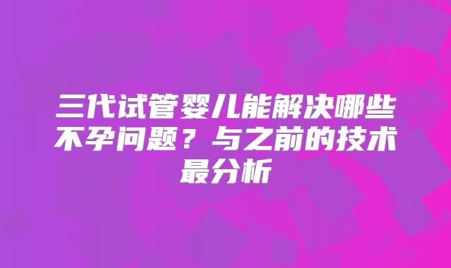 三代试管婴儿能解决哪些不孕问题?与之前的技术最分析