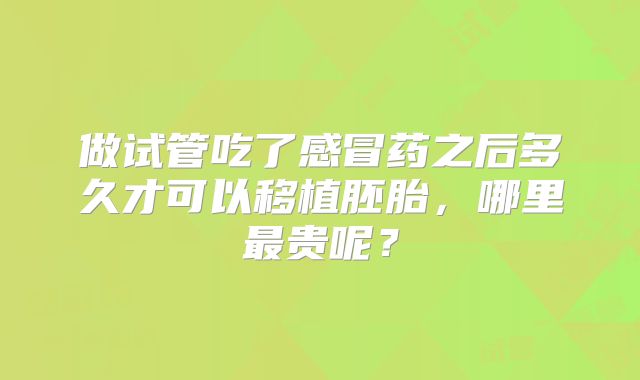 做试管吃了感冒药之后多久才可以移植胚胎，哪里最贵呢？