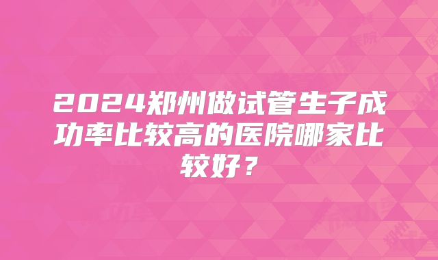 2024郑州做试管生子成功率比较高的医院哪家比较好？