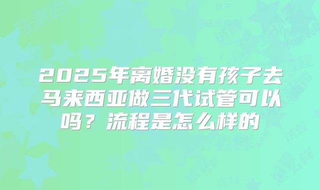 2025年离婚没有孩子去马来西亚做三代试管可以吗?流程是怎么样的