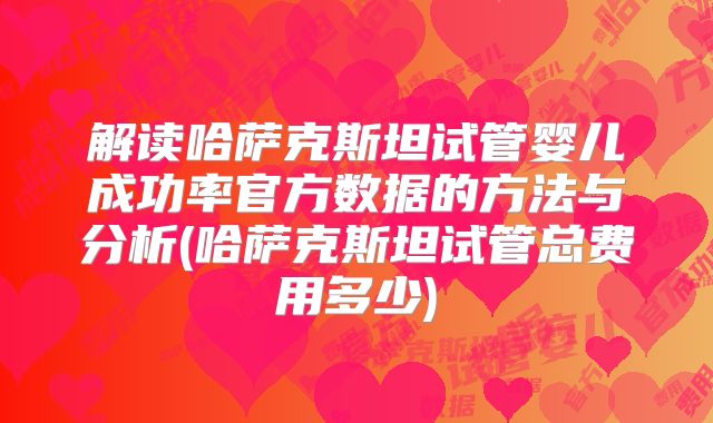 解读哈萨克斯坦试管婴儿成功率官方数据的方法与分析(哈萨克斯坦试管总费用多少)