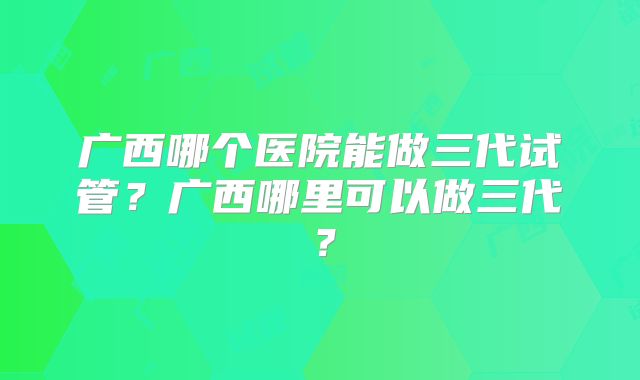广西哪个医院能做三代试管?广西哪里可以做三代?