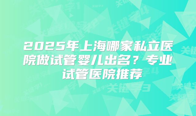 2025年上海哪家私立医院做试管婴儿出名？专业 试管医院推荐