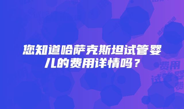 您知道哈萨克斯坦试管婴儿的费用详情吗？