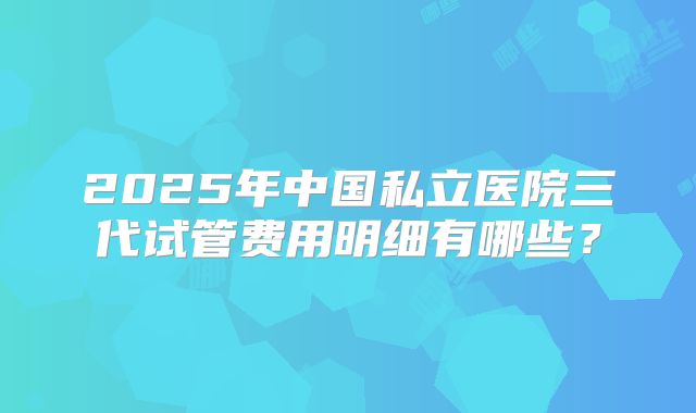 2025年中国私立医院三代试管费用明细有哪些？