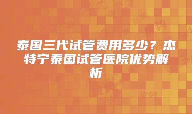 泰国三代试管费用多少？杰特宁泰国试管医院优势解析