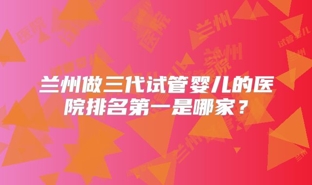 兰州做三代试管婴儿的医院排名第一是哪家?