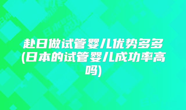 赴日做试管婴儿优势多多(日本的试管婴儿成功率高吗)