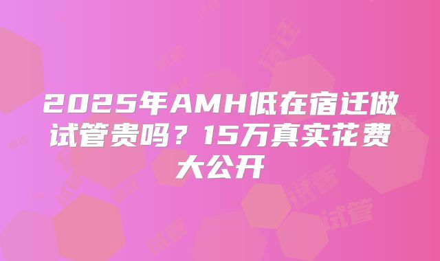 2025年AMH低在宿迁做试管贵吗？15万真实花费大公开