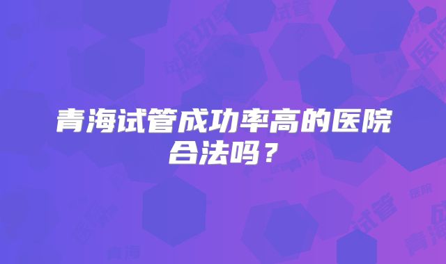 青海试管成功率高的医院合法吗?